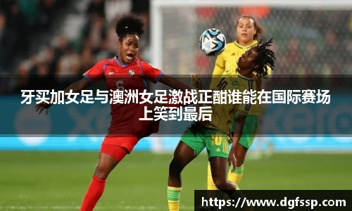 牙买加女足与澳洲女足激战正酣谁能在国际赛场上笑到最后