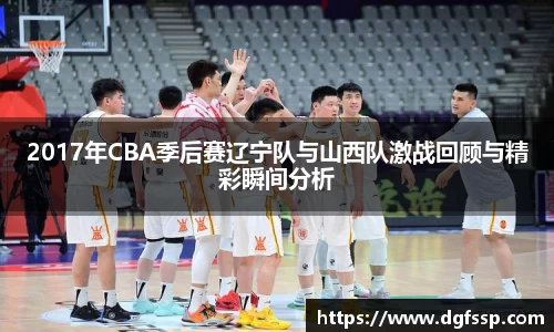 2017年CBA季后赛辽宁队与山西队激战回顾与精彩瞬间分析