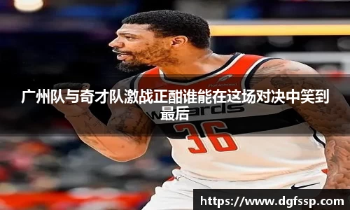 广州队与奇才队激战正酣谁能在这场对决中笑到最后